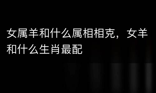 女属羊和什么属相相克，女羊和什么生肖最配