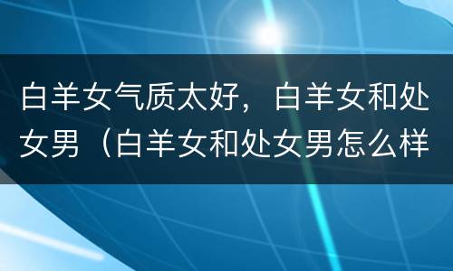 白羊女气质太好，白羊女和处女男（白羊女和处女男怎么样）