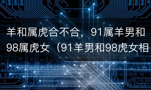 羊和属虎合不合，91属羊男和98属虎女（91羊男和98虎女相配婚姻如何）