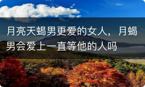 月亮天蝎男更爱的女人，月蝎男会爱上一直等他的人吗