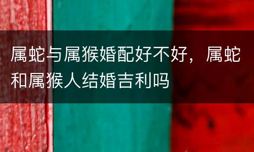 属蛇与属猴婚配好不好，属蛇和属猴人结婚吉利吗