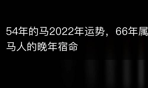 54年的马2022年运势，66年属马人的晚年宿命