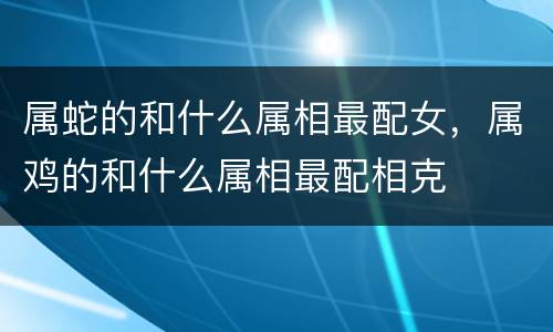 属蛇的和什么属相最配女，属鸡的和什么属相最配相克