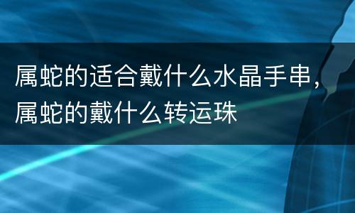 属蛇的适合戴什么水晶手串，属蛇的戴什么转运珠
