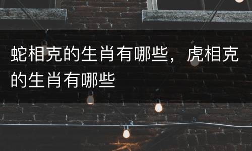 蛇相克的生肖有哪些，虎相克的生肖有哪些