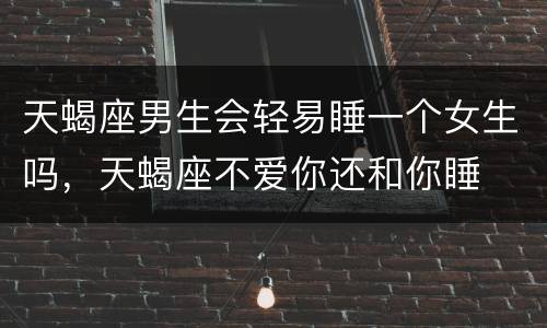 天蝎座男生会轻易睡一个女生吗，天蝎座不爱你还和你睡