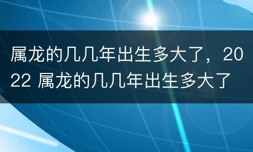 属龙的几几年出生多大了，2022 属龙的几几年出生多大了