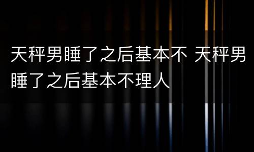 天秤男睡了之后基本不 天秤男睡了之后基本不理人