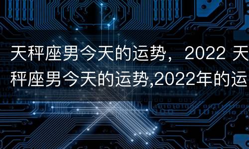 天秤座男今天的运势，2022 天秤座男今天的运势,2022年的运势