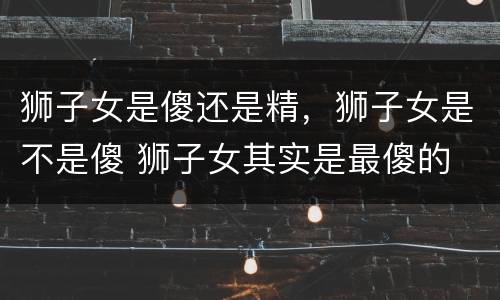 狮子女是傻还是精，狮子女是不是傻 狮子女其实是最傻的