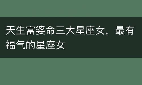 天生富婆命三大星座女，最有福气的星座女