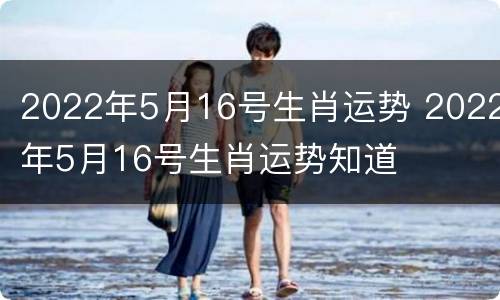 2022年5月16号生肖运势 2022年5月16号生肖运势知道