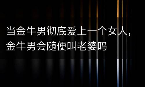 当金牛男彻底爱上一个女人，金牛男会随便叫老婆吗