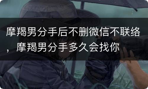 摩羯男分手后不删微信不联络，摩羯男分手多久会找你
