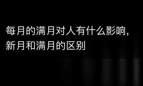 每月的满月对人有什么影响，新月和满月的区别