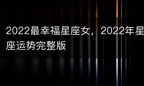 2022最幸福星座女，2022年星座运势完整版