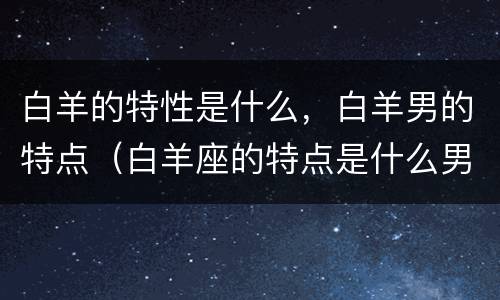 白羊的特性是什么，白羊男的特点（白羊座的特点是什么男性）