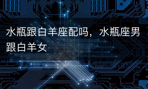 水瓶跟白羊座配吗，水瓶座男跟白羊女