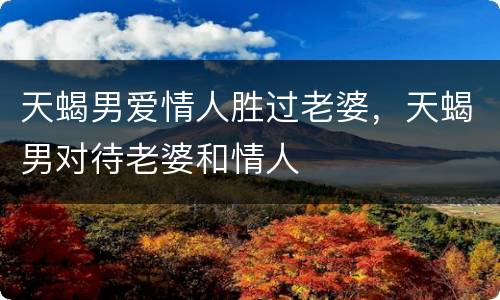 天蝎男爱情人胜过老婆，天蝎男对待老婆和情人