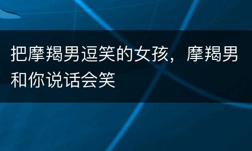 把摩羯男逗笑的女孩，摩羯男和你说话会笑