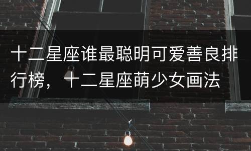 十二星座谁最聪明可爱善良排行榜，十二星座萌少女画法