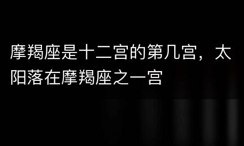 摩羯座是十二宫的第几宫，太阳落在摩羯座之一宫