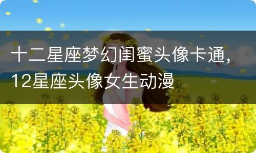 十二星座梦幻闺蜜头像卡通，12星座头像女生动漫