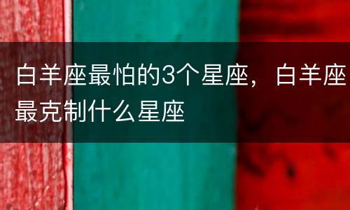 白羊座最怕的3个星座，白羊座最克制什么星座