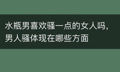 水瓶男喜欢骚一点的女人吗，男人骚体现在哪些方面