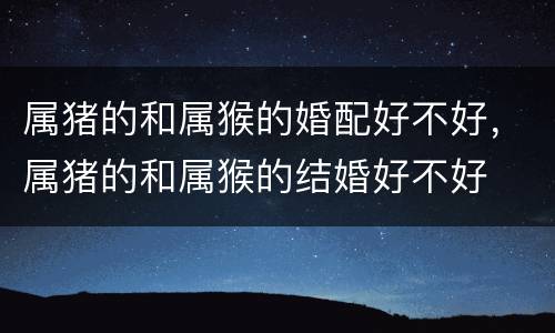 属猪的和属猴的婚配好不好，属猪的和属猴的结婚好不好