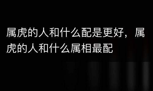 属虎的人和什么配是更好，属虎的人和什么属相最配