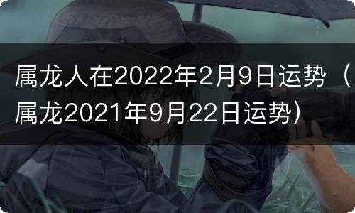 属龙人在2022年2月9日运势（属龙2021年9月22日运势）