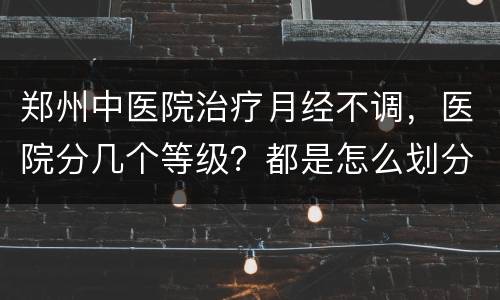 郑州中医院治疗月经不调，医院分几个等级？都是怎么划分的？