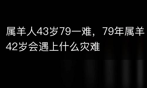 属羊人43岁79一难，79年属羊42岁会遇上什么灾难