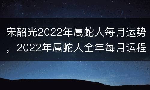宋韶光2022年属蛇人每月运势，2022年属蛇人全年每月运程