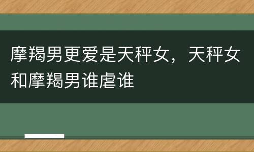 摩羯男更爱是天秤女，天秤女和摩羯男谁虐谁