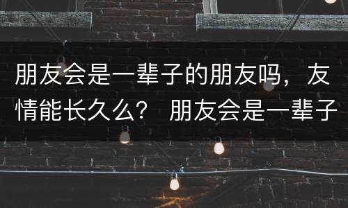 朋友会是一辈子的朋友吗，友情能长久么？ 朋友会是一辈子的朋友么？