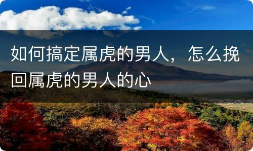如何搞定属虎的男人，怎么挽回属虎的男人的心