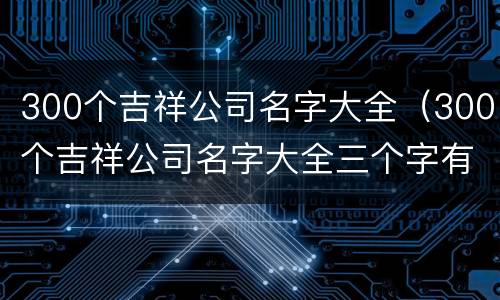 300个吉祥公司名字大全（300个吉祥公司名字大全三个字有寓意公司名字）