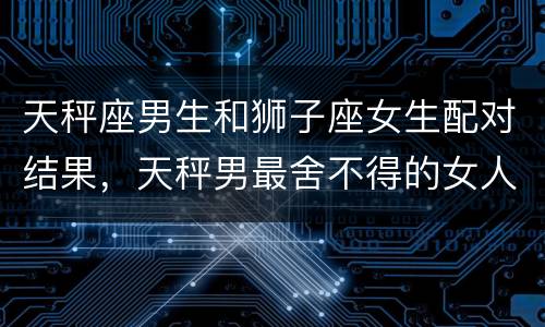 天秤座男生和狮子座女生配对结果，天秤男最舍不得的女人