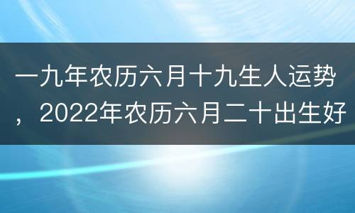 一九年农历六月十九生人运势，2022年农历六月二十出生好吗