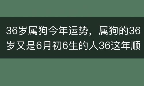 36岁属狗今年运势，属狗的36岁又是6月初6生的人36这年顺利吗