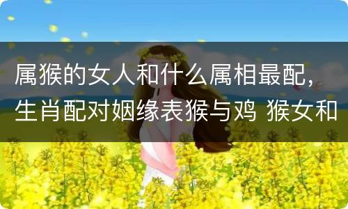 属猴的女人和什么属相最配，生肖配对姻缘表猴与鸡 猴女和什么属