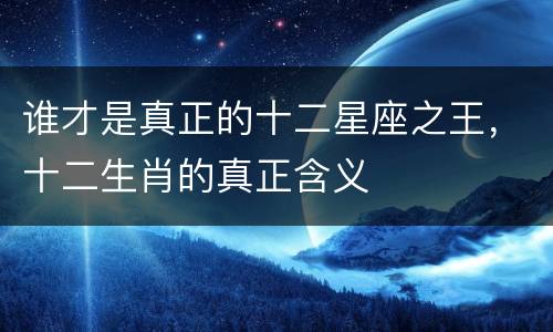 谁才是真正的十二星座之王，十二生肖的真正含义