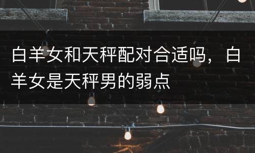 白羊女和天秤配对合适吗，白羊女是天秤男的弱点