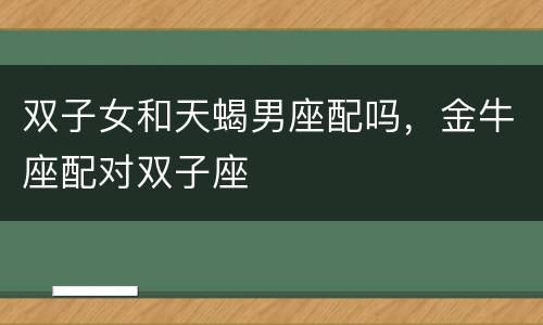 双子女和天蝎男座配吗，金牛座配对双子座