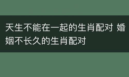 天生不能在一起的生肖配对 婚姻不长久的生肖配对