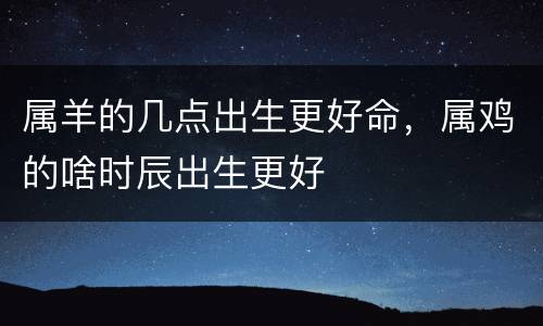 属羊的几点出生更好命，属鸡的啥时辰出生更好