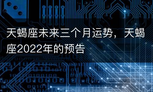 天蝎座未来三个月运势，天蝎座2022年的预告