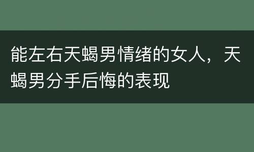 能左右天蝎男情绪的女人，天蝎男分手后悔的表现